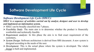 Software Development Life Cycle
Dr. K. Adisesha
14
Software Development Life Cycle (SDLC):
SDLC is a sequence of activities carried out by analyst, designer and user to develop
and implement an information system.
➢ SDLC can be broadly classified into 7 phases.
➢ Feasibility Study: The main aim is to determine whether the product is financially
worthwhile and technically feasible.
➢ Requirement analysis: In this phase the aim is to find exact requirement of the
customers,
➢ System Design: Software architecture is derived from SRS document. A new system is
designed according to the needs of the user.
➢ Development: This is the actual phase where the system is developed. The whole
design is built and implemented.
 