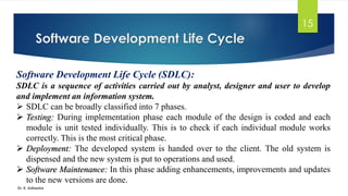 Software Development Life Cycle
Dr. K. Adisesha
15
Software Development Life Cycle (SDLC):
SDLC is a sequence of activities carried out by analyst, designer and user to develop
and implement an information system.
➢ SDLC can be broadly classified into 7 phases.
➢ Testing: During implementation phase each module of the design is coded and each
module is unit tested individually. This is to check if each individual module works
correctly. This is the most critical phase.
➢ Deployment: The developed system is handed over to the client. The old system is
dispensed and the new system is put to operations and used.
➢ Software Maintenance: In this phase adding enhancements, improvements and updates
to the new versions are done.
 