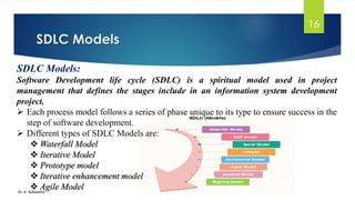 SDLC Models
Dr. K. Adisesha
16
SDLC Models:
Software Development life cycle (SDLC) is a spiritual model used in project
management that defines the stages include in an information system development
project.
➢ Each process model follows a series of phase unique to its type to ensure success in the
step of software development.
➢ Different types of SDLC Models are:
❖ Waterfall Model
❖ Iterative Model
❖ Prototype model
❖ Iterative enhancement model
❖ Agile Model
 