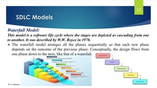 SDLC Models
Dr. K. Adisesha
17
Waterfall Model:
This model is a software life cycle where the stages are depicted as cascading from one
to another. It was described by W.W. Royce in 1970.
➢ The waterfall model arranges all the phases sequentially so that each new phase
depends on the outcome of the previous phase. Conceptually, the design flows from
one phase down to the next, like that of a waterfall.
 