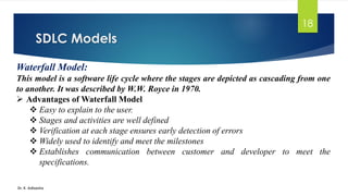 SDLC Models
Dr. K. Adisesha
18
Waterfall Model:
This model is a software life cycle where the stages are depicted as cascading from one
to another. It was described by W.W. Royce in 1970.
➢ Advantages of Waterfall Model
❖ Easy to explain to the user.
❖ Stages and activities are well defined
❖ Verification at each stage ensures early detection of errors
❖ Widely used to identify and meet the milestones
❖ Establishes communication between customer and developer to meet the
specifications.
 