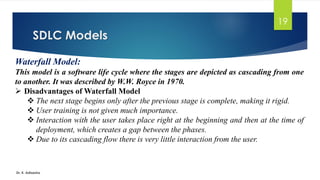 SDLC Models
Dr. K. Adisesha
19
Waterfall Model:
This model is a software life cycle where the stages are depicted as cascading from one
to another. It was described by W.W. Royce in 1970.
➢ Disadvantages of Waterfall Model
❖ The next stage begins only after the previous stage is complete, making it rigid.
❖ User training is not given much importance.
❖ Interaction with the user takes place right at the beginning and then at the time of
deployment, which creates a gap between the phases.
❖ Due to its cascading flow there is very little interaction from the user.
 