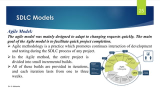 SDLC Models
Dr. K. Adisesha
25
Agile Model:
The agile model was mainly designed to adapt to changing requests quickly. The main
goal of the Agile model is to facilitate quick project completion.
➢ Agile methodology is a practice which promotes continues interaction of development
and testing during the SDLC process of any project.
➢ In the Agile method, the entire project is
divided into small incremental builds.
➢ All of these builds are provided in iterations,
and each iteration lasts from one to three
weeks.
 
