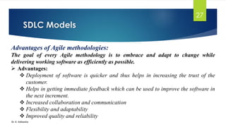 SDLC Models
Dr. K. Adisesha
27
Advantages of Agile methodologies:
The goal of every Agile methodology is to embrace and adapt to change while
delivering working software as efficiently as possible.
➢ Advantages:
❖ Deployment of software is quicker and thus helps in increasing the trust of the
customer.
❖ Helps in getting immediate feedback which can be used to improve the software in
the next increment.
❖ Increased collaboration and communication
❖ Flexibility and adaptability
❖ Improved quality and reliability
 