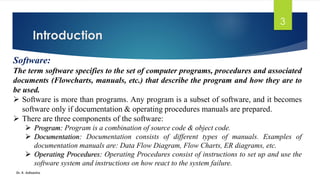 Introduction
Dr. K. Adisesha
3
Software:
The term software specifies to the set of computer programs, procedures and associated
documents (Flowcharts, manuals, etc.) that describe the program and how they are to
be used.
➢ Software is more than programs. Any program is a subset of software, and it becomes
software only if documentation & operating procedures manuals are prepared.
➢ There are three components of the software:
➢ Program: Program is a combination of source code & object code.
➢ Documentation: Documentation consists of different types of manuals. Examples of
documentation manuals are: Data Flow Diagram, Flow Charts, ER diagrams, etc.
➢ Operating Procedures: Operating Procedures consist of instructions to set up and use the
software system and instructions on how react to the system failure.
 