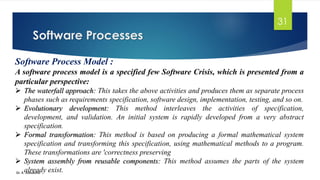 Software Processes
Dr. K. Adisesha
31
Software Process Model :
A software process model is a specified few Software Crisis, which is presented from a
particular perspective:
➢ The waterfall approach: This takes the above activities and produces them as separate process
phases such as requirements specification, software design, implementation, testing, and so on.
➢ Evolutionary development: This method interleaves the activities of specification,
development, and validation. An initial system is rapidly developed from a very abstract
specification.
➢ Formal transformation: This method is based on producing a formal mathematical system
specification and transforming this specification, using mathematical methods to a program.
These transformations are 'correctness preserving
➢ System assembly from reusable components: This method assumes the parts of the system
already exist.
 