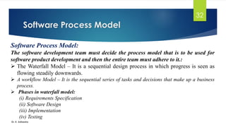 Software Process Model
Dr. K. Adisesha
32
Software Process Model:
The software development team must decide the process model that is to be used for
software product development and then the entire team must adhere to it.:
➢ The Waterfall Model – It is a sequential design process in which progress is seen as
flowing steadily downwards.
➢ A workflow Model – It is the sequential series of tasks and decisions that make up a business
process.
➢ Phases in waterfall model:
(i) Requirements Specification
(ii) Software Design
(iii) Implementation
(iv) Testing
 