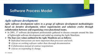 Software Process Model
Dr. K. Adisesha
33
Agile software development:
Agile software development refers to a group of software development methodologies
based on iterative development, where requirements and solutions evolve through
collaboration between self-organizing cross-functional teams.
➢ In 2001, 17 software development professionals gathered to discuss concepts around the idea
of lightweight software development and ended up creating the Agile Manifesto.
➢ The four core values outlined in the Agile Manifesto are as follows:
❖ Individual interactions are more important than processes and tools.
❖ A focus on working software rather than thorough documentation.
❖ Collaboration instead of contract negotiations.
❖ A focus on responding to change.
 