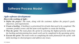 Software Process Model
Dr. K. Adisesha
34
Agile software development:
Here is the working of Agile -
➢ Define the project: The team, along with the customer, defines the project's goals,
objectives, and requirements.
➢ Create a backlog: A backlog is a prioritized list of tasks that need to be completed. The
customer, product owner, and the team work together to create the backlog.
➢ Plan the sprint: The team plans the sprint by selecting the highest-priority tasks from
the backlog and determining how much work can be completed in the upcoming sprint.
➢ Execute the sprint: The team works on completing the tasks planned for the sprint, with
daily meetings to check progress and address any issues.
 