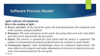Software Process Model
Dr. K. Adisesha
35
Agile software development:
Here is the working of Agile -
➢ Review and demo: At the end of the sprint, the team demonstrates the completed work
to the customer and gets feedback.
➢ Retrospect: The team retrospects on the sprint, discussing what went well, what didn't,
and what can be improved for the next sprint.
➢ Repeat: The process is repeated for each sprint until the project is completed. The
product is incrementally developed and delivered to the customer in small chunks.
➢ Continuously improve: Agile methodologies focus on continuous improvement. The
team reflects on its progress and makes adjustments as necessary to improve processes,
tools, and communication for the next sprint.
 