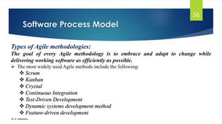 Software Process Model
Dr. K. Adisesha
36
Types of Agile methodologies:
The goal of every Agile methodology is to embrace and adapt to change while
delivering working software as efficiently as possible.
➢ The most widely used Agile methods include the following:
❖ Scrum
❖ Kanban
❖ Crystal
❖ Continuous Integration
❖ Test-Driven Development
❖ Dynamic systems development method
❖ Feature-driven development
 