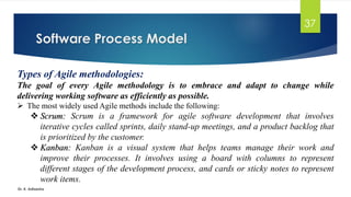 Software Process Model
Dr. K. Adisesha
37
Types of Agile methodologies:
The goal of every Agile methodology is to embrace and adapt to change while
delivering working software as efficiently as possible.
➢ The most widely used Agile methods include the following:
❖ Scrum: Scrum is a framework for agile software development that involves
iterative cycles called sprints, daily stand-up meetings, and a product backlog that
is prioritized by the customer.
❖ Kanban: Kanban is a visual system that helps teams manage their work and
improve their processes. It involves using a board with columns to represent
different stages of the development process, and cards or sticky notes to represent
work items.
 