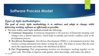Software Process Model
Dr. K. Adisesha
38
Types of Agile methodologies:
The goal of every Agile methodology is to embrace and adapt to change while
delivering working software as efficiently as possible.
➢ The most widely used Agile methods include the following:
❖ Continuous Integration: Continuous Integration is the practice of frequently merging code
changes into a shared repository, which helps to identify and resolve conflicts early in the
development process.
❖ Test-Driven Development: Test-Driven Development (TDD) is a development practice that
involves writing automated tests before writing the code. This helps to ensure that the code
meets the requirements and reduces the likelihood of defects.
❖ Pair Programming: Pair programming involves two developers working together on the
same code. This helps to improve code quality, share knowledge, and reduce the defects.
 