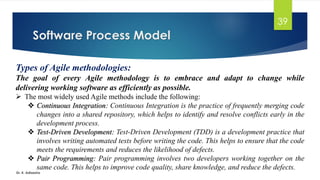Software Process Model
Dr. K. Adisesha
39
Types of Agile methodologies:
The goal of every Agile methodology is to embrace and adapt to change while
delivering working software as efficiently as possible.
➢ The most widely used Agile methods include the following:
❖ Continuous Integration: Continuous Integration is the practice of frequently merging code
changes into a shared repository, which helps to identify and resolve conflicts early in the
development process.
❖ Test-Driven Development: Test-Driven Development (TDD) is a development practice that
involves writing automated tests before writing the code. This helps to ensure that the code
meets the requirements and reduces the likelihood of defects.
❖ Pair Programming: Pair programming involves two developers working together on the
same code. This helps to improve code quality, share knowledge, and reduce the defects.
 