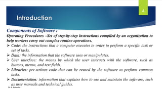 Introduction
Dr. K. Adisesha
4
Components of Software :
Operating Procedures –Set of step-by-step instructions compiled by an organization to
help workers carry out complex routine operations.
➢ Code: the instructions that a computer executes in order to perform a specific task or
set of tasks.
➢ Data: the information that the software uses or manipulates.
➢ User interface: the means by which the user interacts with the software, such as
buttons, menus, and text fields.
➢ Libraries: pre-written code that can be reused by the software to perform common
tasks.
➢ Documentation: information that explains how to use and maintain the software, such
as user manuals and technical guides.
 