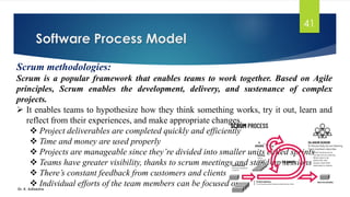 Software Process Model
Dr. K. Adisesha
41
Scrum methodologies:
Scrum is a popular framework that enables teams to work together. Based on Agile
principles, Scrum enables the development, delivery, and sustenance of complex
projects.
➢ It enables teams to hypothesize how they think something works, try it out, learn and
reflect from their experiences, and make appropriate changes.
❖ Project deliverables are completed quickly and efficiently
❖ Time and money are used properly
❖ Projects are manageable since they’re divided into smaller units called sprints
❖ Teams have greater visibility, thanks to scrum meetings and stand-up sessions
❖ There’s constant feedback from customers and clients
❖ Individual efforts of the team members can be focused on
 