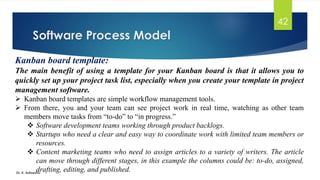 Software Process Model
Dr. K. Adisesha
42
Kanban board template:
The main benefit of using a template for your Kanban board is that it allows you to
quickly set up your project task list, especially when you create your template in project
management software.
➢ Kanban board templates are simple workflow management tools.
➢ From there, you and your team can see project work in real time, watching as other team
members move tasks from “to-do” to “in progress.”
❖ Software development teams working through product backlogs.
❖ Startups who need a clear and easy way to coordinate work with limited team members or
resources.
❖ Content marketing teams who need to assign articles to a variety of writers. The article
can move through different stages, in this example the columns could be: to-do, assigned,
drafting, editing, and published.
 