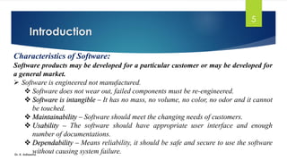 Introduction
Dr. K. Adisesha
5
Characteristics of Software:
Software products may be developed for a particular customer or may be developed for
a general market.
➢ Software is engineered not manufactured.
❖ Software does not wear out, failed components must be re-engineered.
❖ Software is intangible – It has no mass, no volume, no color, no odor and it cannot
be touched.
❖ Maintainability – Software should meet the changing needs of customers.
❖ Usability – The software should have appropriate user interface and enough
number of documentations.
❖ Dependability – Means reliability, it should be safe and secure to use the software
without causing system failure.
 
