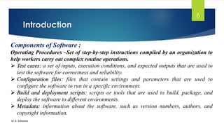 Introduction
Dr. K. Adisesha
6
Components of Software :
Operating Procedures –Set of step-by-step instructions compiled by an organization to
help workers carry out complex routine operations.
➢ Test cases: a set of inputs, execution conditions, and expected outputs that are used to
test the software for correctness and reliability.
➢ Configuration files: files that contain settings and parameters that are used to
configure the software to run in a specific environment.
➢ Build and deployment scripts: scripts or tools that are used to build, package, and
deploy the software to different environments.
➢ Metadata: information about the software, such as version numbers, authors, and
copyright information.
 