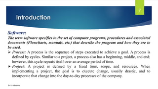 Introduction
Dr. K. Adisesha
7
Software:
The term software specifies to the set of computer programs, procedures and associated
documents (Flowcharts, manuals, etc.) that describe the program and how they are to
be used.
➢ Process: A process is the sequence of steps executed to achieve a goal. A process is
defined by cycles. Similar to a project, a process also has a beginning, middle, and end;
however, this cycle repeats itself over an average period of time.
➢ Project: A project is defined by a fixed time, scope, and resources. When
implementing a project, the goal is to execute change, usually drastic, and to
incorporate that change into the day-to-day processes of the company.
 