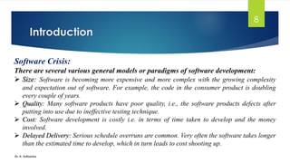 Introduction
Dr. K. Adisesha
8
Software Crisis:
There are several various general models or paradigms of software development:
➢ Size: Software is becoming more expensive and more complex with the growing complexity
and expectation out of software. For example, the code in the consumer product is doubling
every couple of years.
➢ Quality: Many software products have poor quality, i.e., the software products defects after
putting into use due to ineffective testing technique.
➢ Cost: Software development is costly i.e. in terms of time taken to develop and the money
involved.
➢ Delayed Delivery: Serious schedule overruns are common. Very often the software takes longer
than the estimated time to develop, which in turn leads to cost shooting up.
 