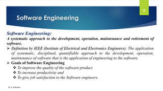 Software Engineering
Dr. K. Adisesha
9
Software Engineering:
A systematic approach to the development, operation, maintenance and retirement of
software.
➢ Definition by IEEE (Institute of Electrical and Electronics Engineers): The application
of systematic, disciplined, quantifiable approach to the development, operation,
maintenance of software that is the application of engineering to the software.
➢ Goals of Software Engineering
❖ To improve the quality of the software product
❖ To increase productivity and
❖ To give job satisfaction to the Software engineers.
 