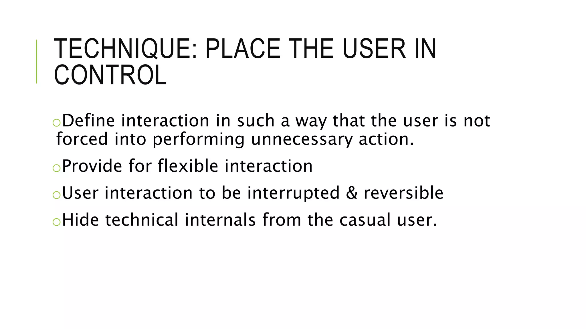 TECHNIQUE: PLACE THE USER IN
CONTROL
oDefine interaction in such a way that the user is not
forced into performing unnecessary action.
oProvide for flexible interaction
oUser interaction to be interrupted & reversible
oHide technical internals from the casual user.
 
