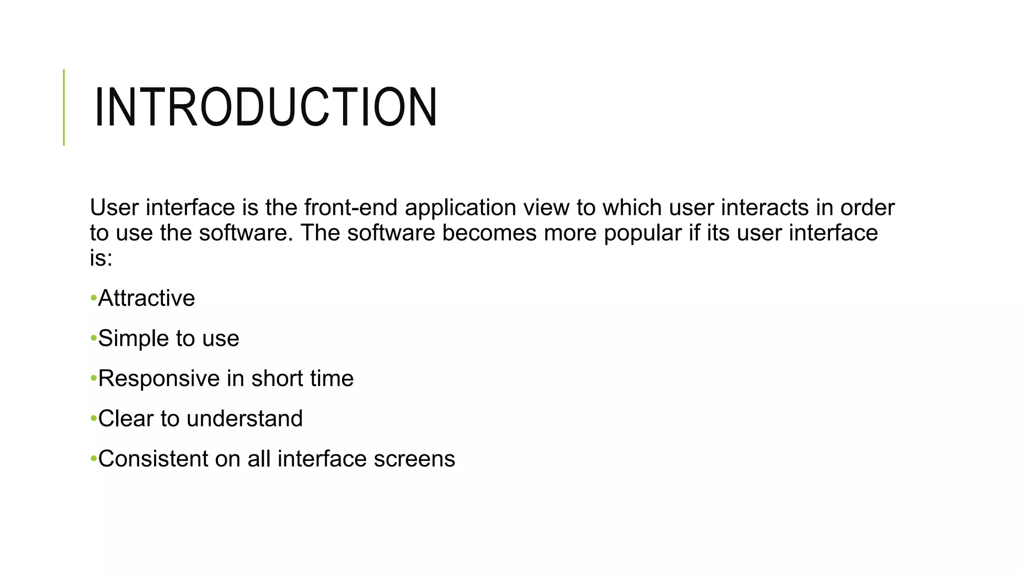 INTRODUCTION
User interface is the front-end application view to which user interacts in order
to use the software. The software becomes more popular if its user interface
is:
•Attractive
•Simple to use
•Responsive in short time
•Clear to understand
•Consistent on all interface screens
 