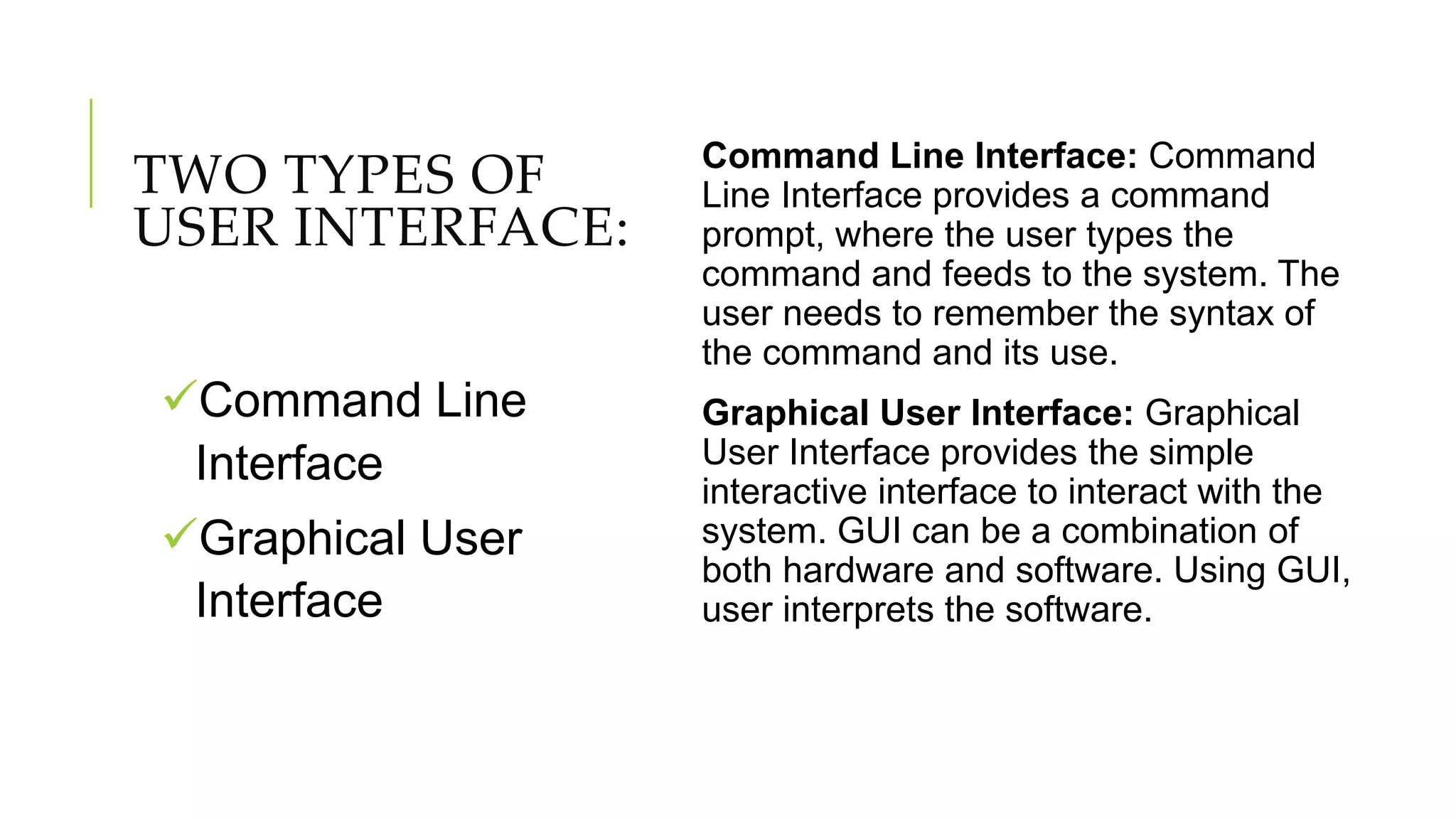 TWO TYPES OF
USER INTERFACE:
Command Line Interface: Command
Line Interface provides a command
prompt, where the user types the
command and feeds to the system. The
user needs to remember the syntax of
the command and its use.
Graphical User Interface: Graphical
User Interface provides the simple
interactive interface to interact with the
system. GUI can be a combination of
both hardware and software. Using GUI,
user interprets the software.
Command Line
Interface
Graphical User
Interface
 