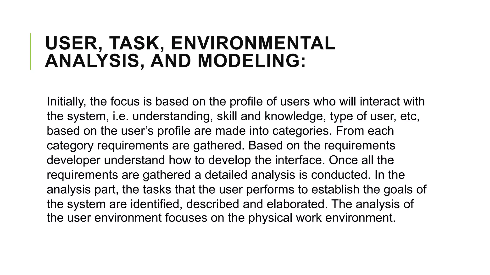 USER, TASK, ENVIRONMENTAL
ANALYSIS, AND MODELING:
Initially, the focus is based on the profile of users who will interact with
the system, i.e. understanding, skill and knowledge, type of user, etc,
based on the user’s profile are made into categories. From each
category requirements are gathered. Based on the requirements
developer understand how to develop the interface. Once all the
requirements are gathered a detailed analysis is conducted. In the
analysis part, the tasks that the user performs to establish the goals of
the system are identified, described and elaborated. The analysis of
the user environment focuses on the physical work environment.
 