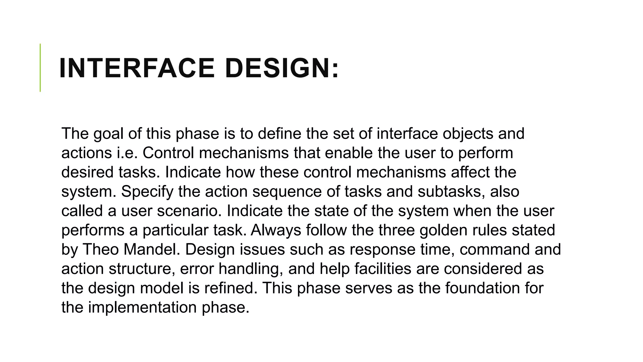 INTERFACE DESIGN:
The goal of this phase is to define the set of interface objects and
actions i.e. Control mechanisms that enable the user to perform
desired tasks. Indicate how these control mechanisms affect the
system. Specify the action sequence of tasks and subtasks, also
called a user scenario. Indicate the state of the system when the user
performs a particular task. Always follow the three golden rules stated
by Theo Mandel. Design issues such as response time, command and
action structure, error handling, and help facilities are considered as
the design model is refined. This phase serves as the foundation for
the implementation phase.
 