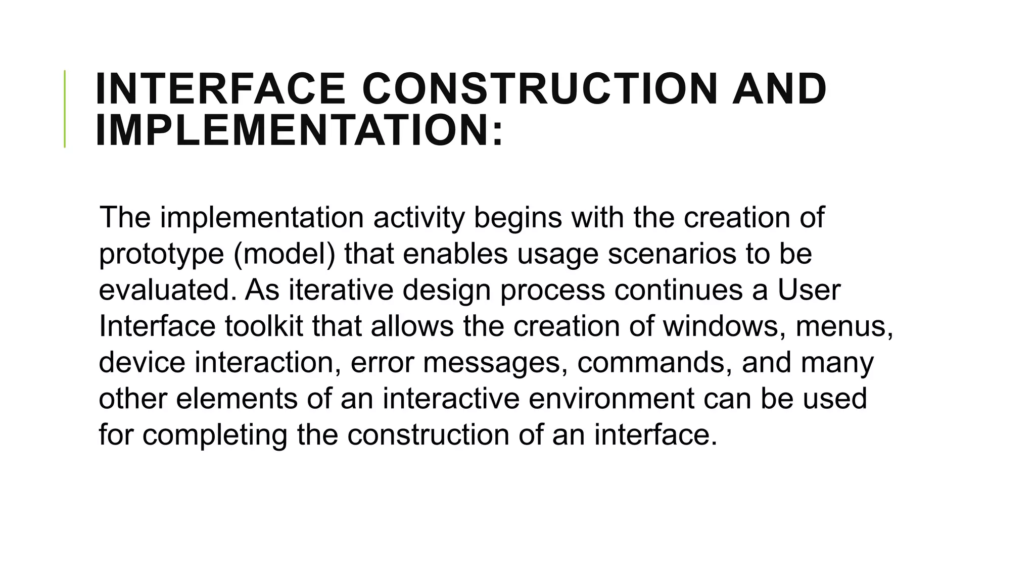INTERFACE CONSTRUCTION AND
IMPLEMENTATION:
The implementation activity begins with the creation of
prototype (model) that enables usage scenarios to be
evaluated. As iterative design process continues a User
Interface toolkit that allows the creation of windows, menus,
device interaction, error messages, commands, and many
other elements of an interactive environment can be used
for completing the construction of an interface.
 