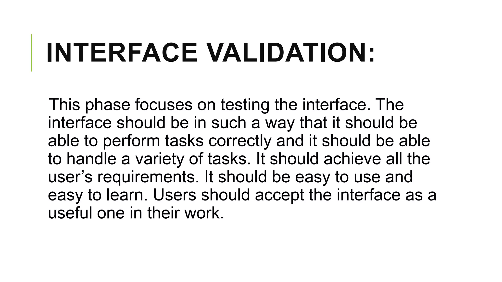 INTERFACE VALIDATION:
This phase focuses on testing the interface. The
interface should be in such a way that it should be
able to perform tasks correctly and it should be able
to handle a variety of tasks. It should achieve all the
user’s requirements. It should be easy to use and
easy to learn. Users should accept the interface as a
useful one in their work.
 