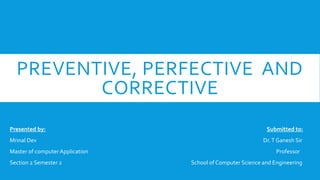 PREVENTIVE, PERFECTIVE AND
CORRECTIVE
Presented by: Submitted to:
Mrinal Dev Dr.T Ganesh Sir
Master of computer Application Professor
Section 2 Semester 2 School of Computer Science and Engineering
 