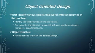 Object Oriented Design
First identify various objects (real world entities) occurring in
the problem:
• identify the relationships among the objects.
• For example, the objects in a pay-roll software may be employees,
managers, Departments, etc.
Object structure
• further refined to obtain the detailed design.
 