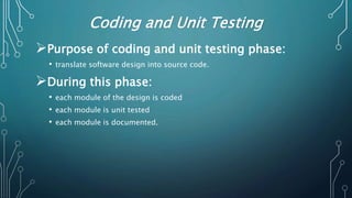 Coding and Unit Testing
Purpose of coding and unit testing phase:
• translate software design into source code.
During this phase:
• each module of the design is coded
• each module is unit tested
• each module is documented.
 