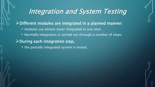 Integration and System Testing
Different modules are integrated in a planned manner:
• modules are almost never integrated in one shot.
• Normally integration is carried out through a number of steps.
During each integration step,
• the partially integrated system is tested.
 