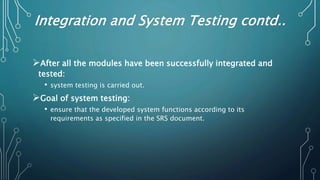 Integration and System Testing contd..
After all the modules have been successfully integrated and
tested:
• system testing is carried out.
Goal of system testing:
• ensure that the developed system functions according to its
requirements as specified in the SRS document.
 
