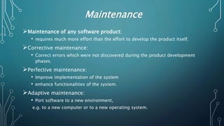 Maintenance
Maintenance of any software product:
• requires much more effort than the effort to develop the product itself.
Corrective maintenance:
• Correct errors which were not discovered during the product development
phases.
Perfective maintenance:
• Improve implementation of the system
• enhance functionalities of the system.
Adaptive maintenance:
• Port software to a new environment,
e.g. to a new computer or to a new operating system.
 