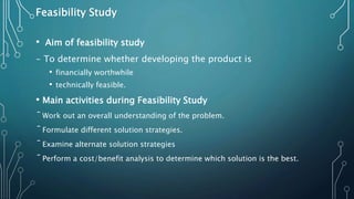Feasibility Study
• Aim of feasibility study
- To determine whether developing the product is
• financially worthwhile
• technically feasible.
• Main activities during Feasibility Study
ˉWork out an overall understanding of the problem.
ˉFormulate different solution strategies.
ˉExamine alternate solution strategies
ˉPerform a cost/benefit analysis to determine which solution is the best.
 