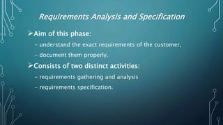 Requirements Analysis and Specification
Aim of this phase:
- understand the exact requirements of the customer,
- document them properly.
Consists of two distinct activities:
- requirements gathering and analysis
- requirements specification.
 