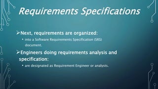 Requirements Specifications
Next, requirements are organized:
• into a Software Requirements Specification (SRS)
document.
Engineers doing requirements analysis and
specification:
• are designated as Requirement Engineer or analysts.
 
