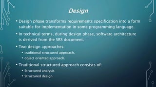 Design
• Design phase transforms requirements specification into a form
suitable for implementation in some programming language.
• In technical terms, during design phase, software architecture
is derived from the SRS document.
• Two design approaches:
• traditional structured approach,
• object oriented approach.
• Traditional structured approach consists of:
• Structured analysis
• Structured design
 