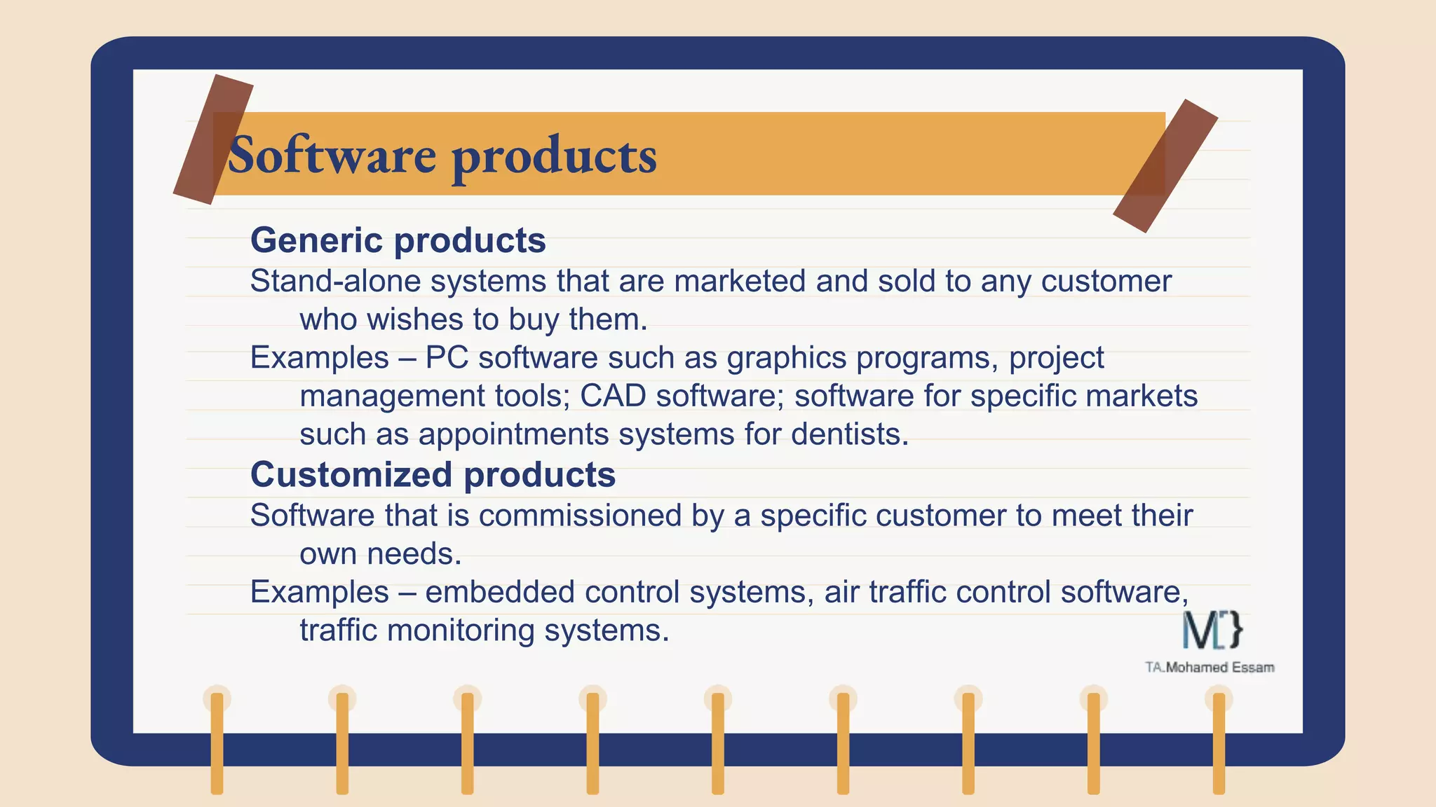 Software products
Generic products
Stand-alone systems that are marketed and sold to any customer
who wishes to buy them.
Examples – PC software such as graphics programs, project
management tools; CAD software; software for specific markets
such as appointments systems for dentists.
Customized products
Software that is commissioned by a specific customer to meet their
own needs.
Examples – embedded control systems, air traffic control software,
traffic monitoring systems.
 