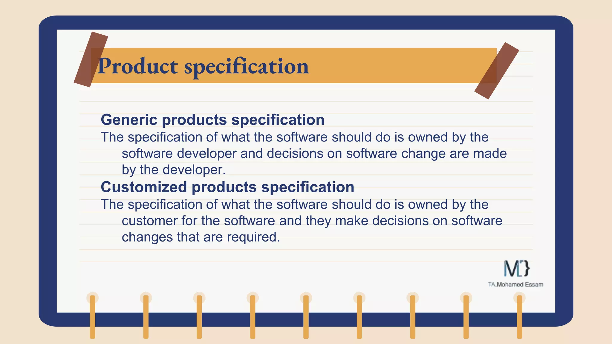 Product specification
Generic products specification
The specification of what the software should do is owned by the
software developer and decisions on software change are made
by the developer.
Customized products specification
The specification of what the software should do is owned by the
customer for the software and they make decisions on software
changes that are required.
 