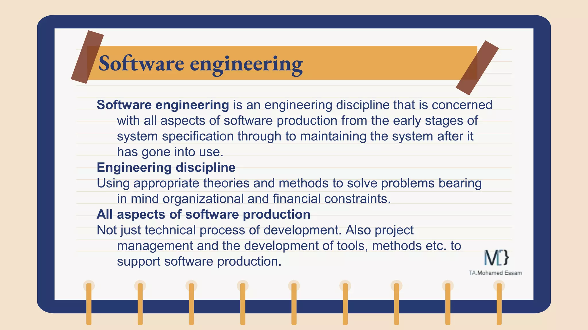Software engineering
Software engineering is an engineering discipline that is concerned
with all aspects of software production from the early stages of
system specification through to maintaining the system after it
has gone into use.
Engineering discipline
Using appropriate theories and methods to solve problems bearing
in mind organizational and financial constraints.
All aspects of software production
Not just technical process of development. Also project
management and the development of tools, methods etc. to
support software production.
 