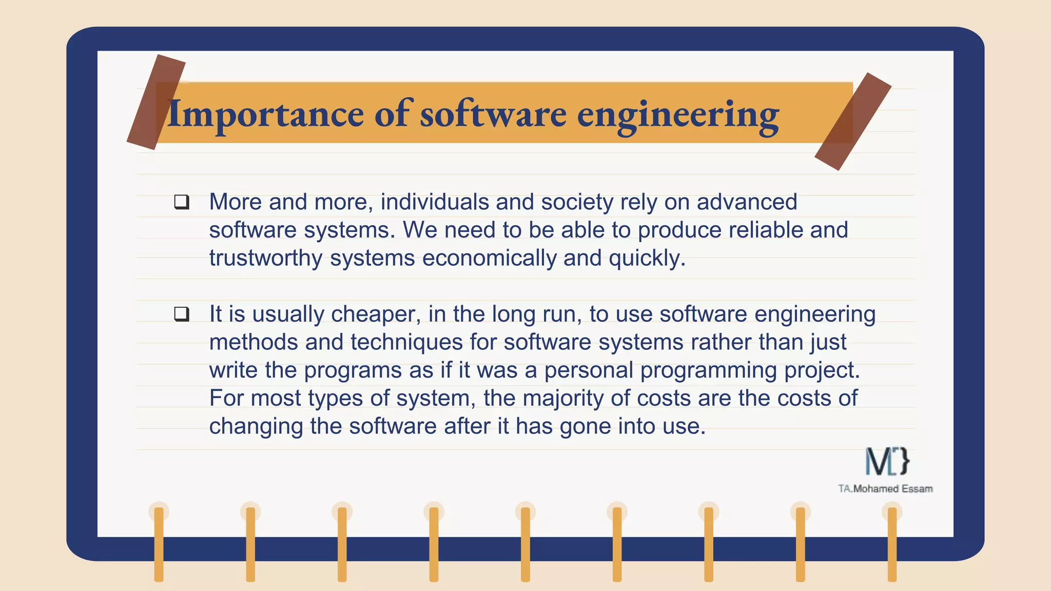 Importance of software engineering
 More and more, individuals and society rely on advanced
software systems. We need to be able to produce reliable and
trustworthy systems economically and quickly.
 It is usually cheaper, in the long run, to use software engineering
methods and techniques for software systems rather than just
write the programs as if it was a personal programming project.
For most types of system, the majority of costs are the costs of
changing the software after it has gone into use.
 