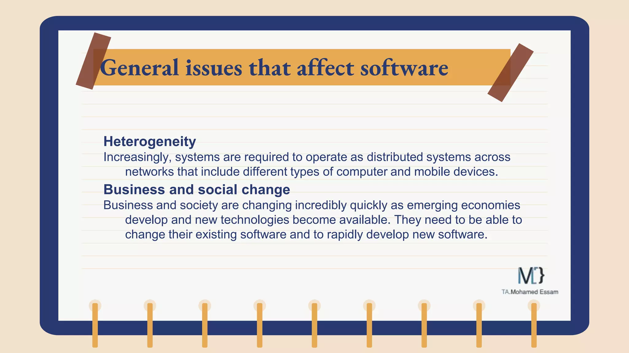 General issues that affect software
Heterogeneity
Increasingly, systems are required to operate as distributed systems across
networks that include different types of computer and mobile devices.
Business and social change
Business and society are changing incredibly quickly as emerging economies
develop and new technologies become available. They need to be able to
change their existing software and to rapidly develop new software.
 
