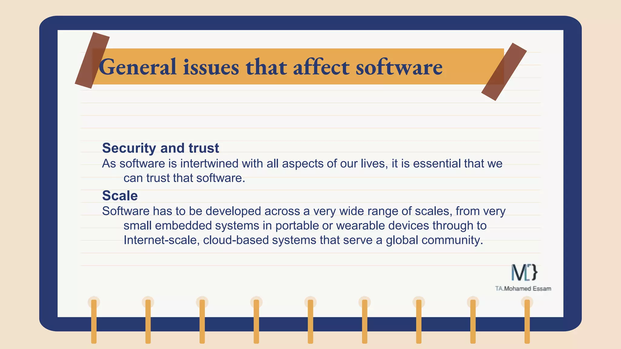 General issues that affect software
Security and trust
As software is intertwined with all aspects of our lives, it is essential that we
can trust that software.
Scale
Software has to be developed across a very wide range of scales, from very
small embedded systems in portable or wearable devices through to
Internet-scale, cloud-based systems that serve a global community.
 