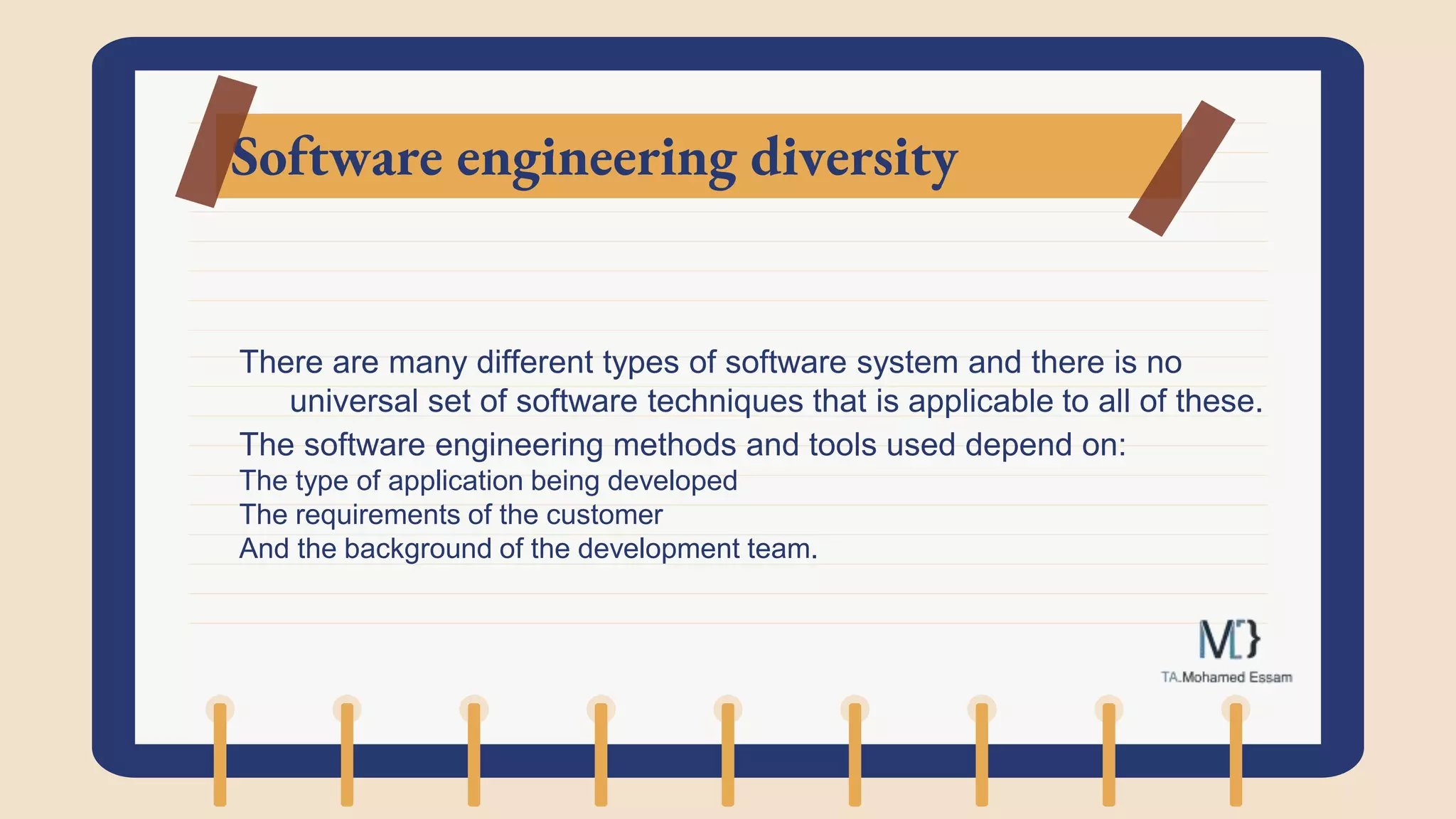 Software engineering diversity
There are many different types of software system and there is no
universal set of software techniques that is applicable to all of these.
The software engineering methods and tools used depend on:
The type of application being developed
The requirements of the customer
And the background of the development team.
 